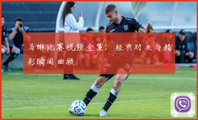 马琳比赛视频全集:经典对决与精彩瞬间回顾