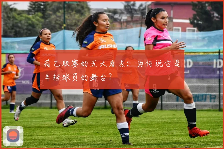 荷乙联赛的五大看点:为何说它是年轻球员的舞台?