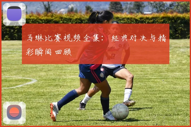 马琳比赛视频全集：经典对决与精彩瞬间回顾