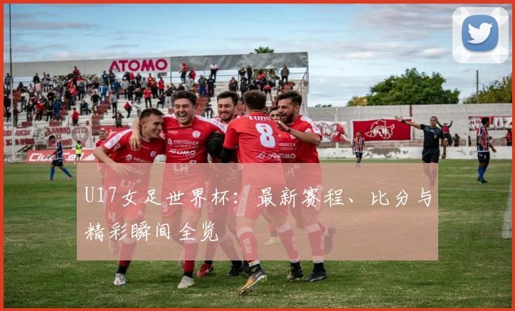 U17女足世界杯:最新赛程、比分与精彩瞬间全览