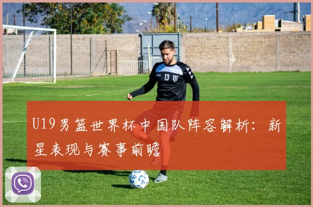 U19男篮世界杯中国队阵容解析：新星表现与赛事前瞻