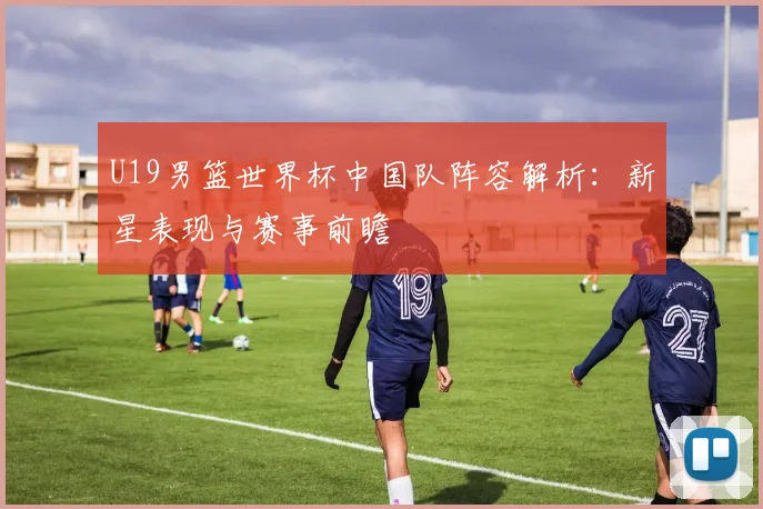 U19男篮世界杯中国队阵容解析:新星表现与赛事前瞻