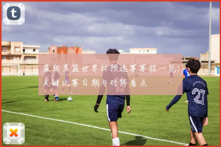 最新男篮世界杯预选赛赛程一览：关键比赛日期与对阵看点