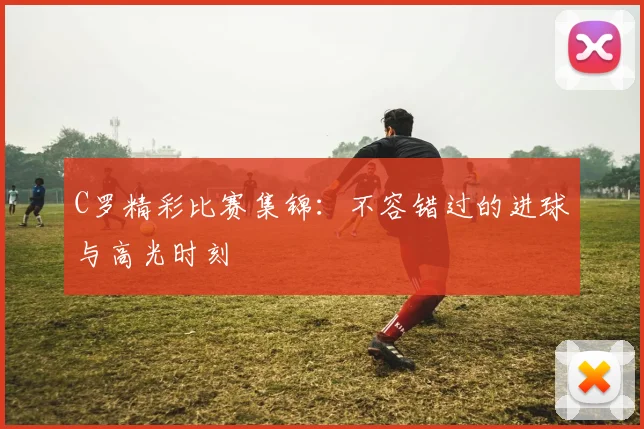 C罗精彩比赛集锦：不容错过的进球与高光时刻