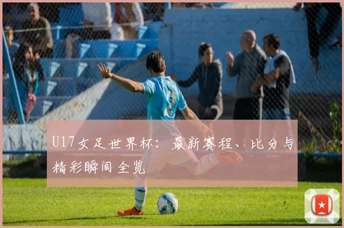 U17女足世界杯：最新赛程、比分与精彩瞬间全览